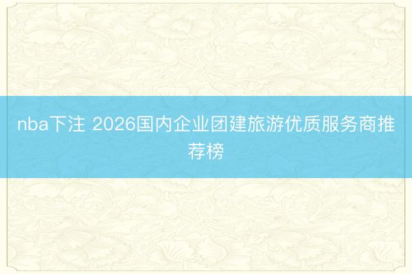 nba下注 2026国内企业团建旅游优质服务商推荐榜
