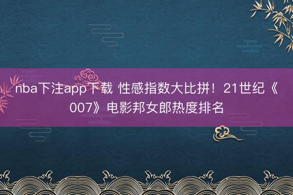 nba下注app下载 性感指数大比拼！21世纪《007》电影邦女郎热度排名