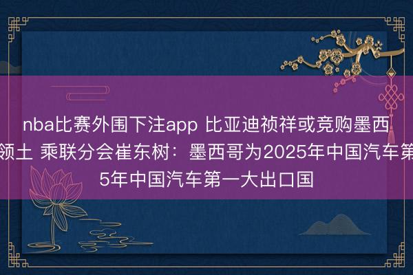 nba比赛外围下注app 比亚迪祯祥或竞购墨西哥工场再拓领土 乘联分会崔东树：墨西哥为2025年中国汽车第一大出口国