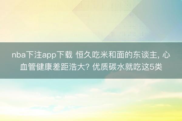 nba下注app下载 恒久吃米和面的东谈主, 心血管健康差距浩大? 优质碳水就吃这5类