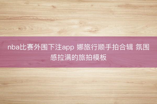 nba比赛外围下注app 娜旅行顺手拍合辑 氛围感拉满的旅拍模板