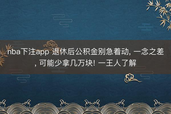 nba下注app 退休后公积金别急着动, 一念之差, 可能少拿几万块! 一王人了解
