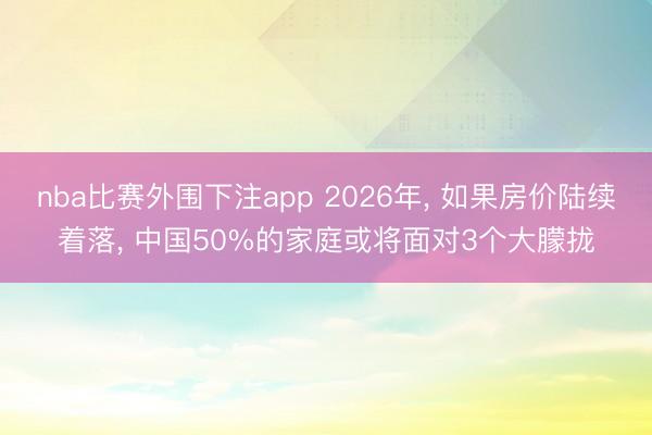 nba比赛外围下注app 2026年, 如果房价陆续着落, 中国50%的家庭或将面对3个大朦拢