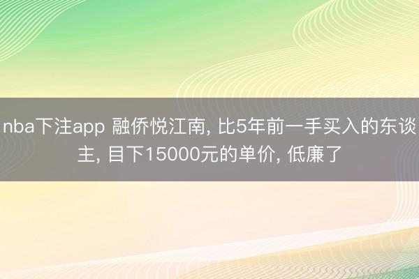 nba下注app 融侨悦江南, 比5年前一手买入的东谈主, 目下15000元的单价, 低廉了