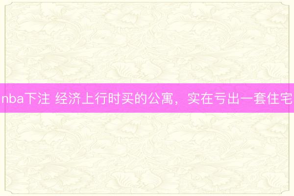 nba下注 经济上行时买的公寓，实在亏出一套住宅