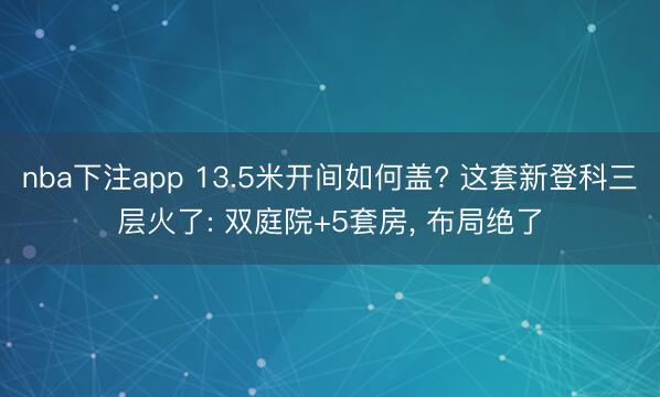 nba下注app 13.5米开间如何盖? 这套新登科三层火了: 双庭院+5套房, 布局绝了