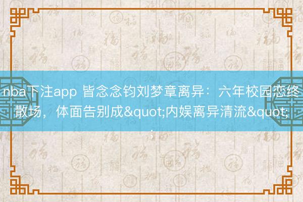 nba下注app 皆念念钧刘梦章离异：六年校园恋终散场，体面告别成"内娱离异清流"
