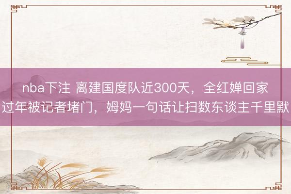 nba下注 离建国度队近300天，全红婵回家过年被记者堵门，姆妈一句话让扫数东谈主千里默