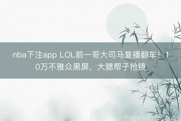 nba下注app LOL前一哥大司马复播翻车!10万不雅众黑屏,大腮帮子抢镜
