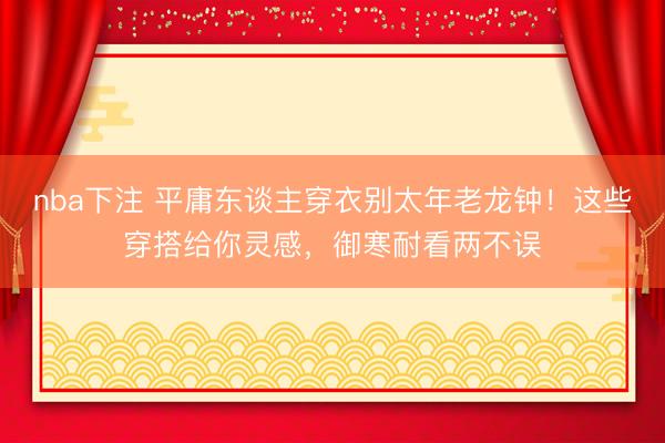 nba下注 平庸东谈主穿衣别太年老龙钟！这些穿搭给你灵感，御寒耐看两不误