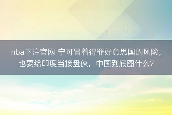 nba下注官网 宁可冒着得罪好意思国的风险，也要给印度当接盘侠，中国到底图什么？