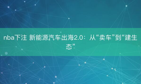 nba下注 新能源汽车出海2.0：从“卖车”到“建生态”