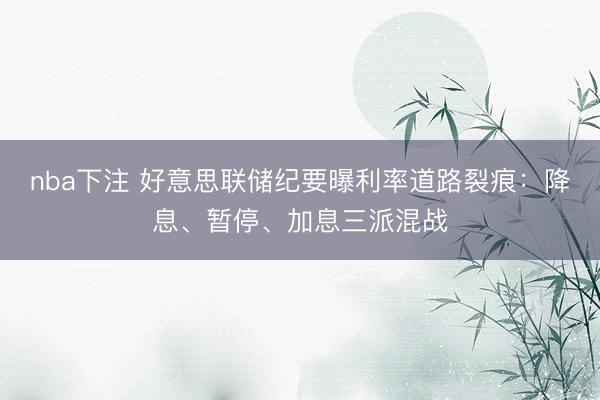 nba下注 好意思联储纪要曝利率道路裂痕：降息、暂停、加息三派混战