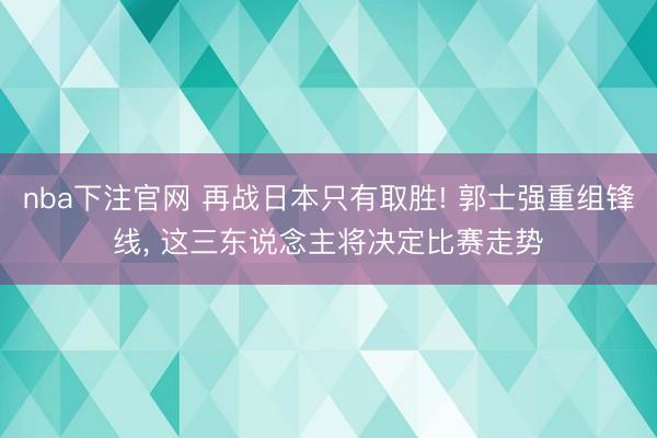 nba下注官网 再战日本只有取胜! 郭士强重组锋线， 这三东说念主将决定比赛走势