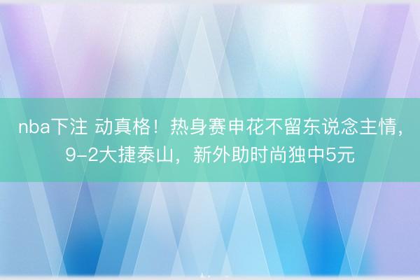 nba下注 动真格！热身赛申花不留东说念主情，9-2大捷泰山，新外助时尚独中5元