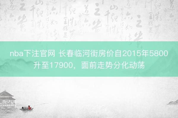 nba下注官网 长春临河街房价自2015年5800升至17900,面前走势分化动荡
