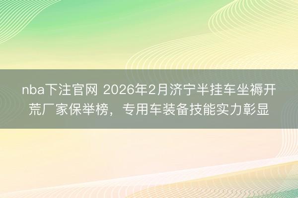 nba下注官网 2026年2月济宁半挂车坐褥开荒厂家保举榜,专用车装备技能实力彰显