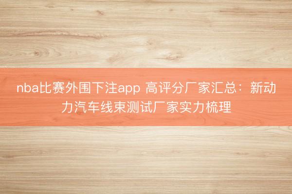 nba比赛外围下注app 高评分厂家汇总：新动力汽车线束测试厂家实力梳理