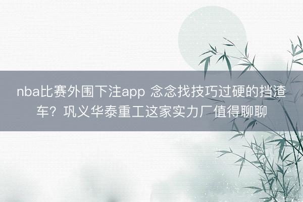 nba比赛外围下注app 念念找技巧过硬的挡渣车?巩义华泰重工这家实力厂值得聊聊