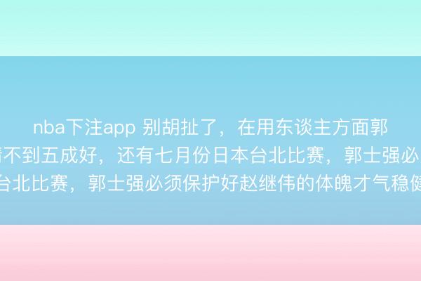 nba下注app 别胡扯了，在用东谈主方面郭士强有兴味，赵继伟伤情不到五成好，还有七月份日本台北比赛，郭士强必须保护好赵继伟的体魄才气稳健出战