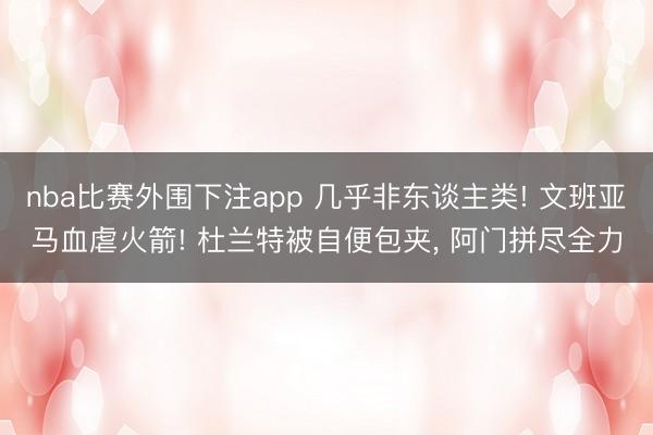 nba比赛外围下注app 几乎非东谈主类! 文班亚马血虐火箭! 杜兰特被自便包夹， 阿门拼尽全力