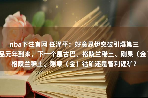 nba下注官网 任泽平：好意思伊突破引爆第三次石油干戈，大量商品元年到来，下一个是古巴、格陵兰稀土、刚果（金）钴矿还是智利锂矿？