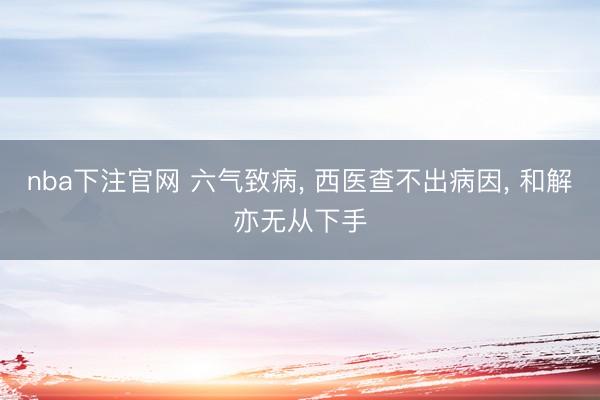 nba下注官网 六气致病， 西医查不出病因， 和解亦无从下手