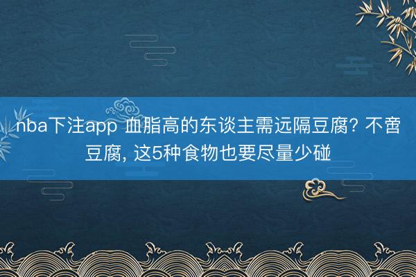 nba下注app 血脂高的东谈主需远隔豆腐? 不啻豆腐， 这5种食物也要尽量少碰