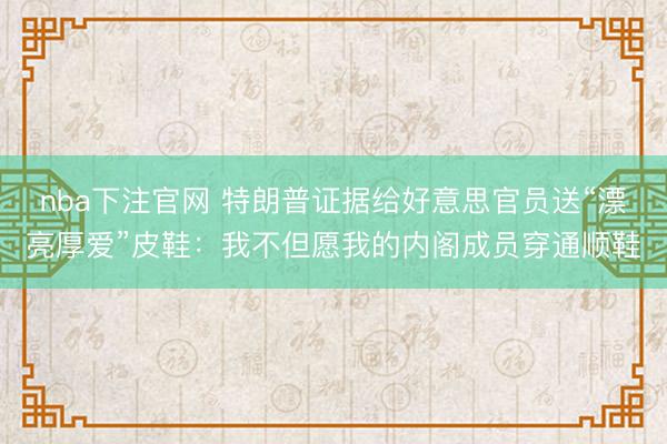 nba下注官网 特朗普证据给好意思官员送“漂亮厚爱”皮鞋：我不但愿我的内阁成员穿通顺鞋