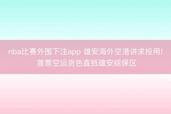 nba比赛外围下注app 雄安海外空港讲求投用! 首票空运货色直抵雄安综保区