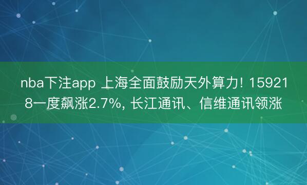 nba下注app 上海全面鼓励天外算力! 159218一度飙涨2.7%， 长江通讯、信维通讯领涨
