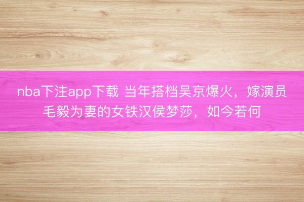 nba下注app下载 当年搭档吴京爆火，嫁演员毛毅为妻的女铁汉侯梦莎，如今若何