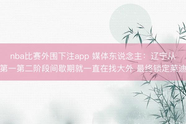 nba比赛外围下注app 媒体东说念主:辽宁从第一第二阶段间歇期就一直在找大外 最终锁定莱迪