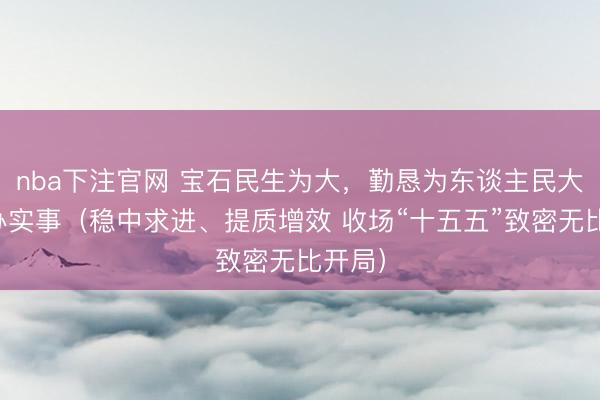 nba下注官网 宝石民生为大，勤恳为东谈主民大繁密办实事（稳中求进、提质增效 收场“十五五”致密无比开局）
