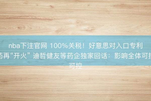 nba下注官网 100%关税！好意思对入口专利药再“开火” 迪哲健友等药企独家回话：影响全体可控