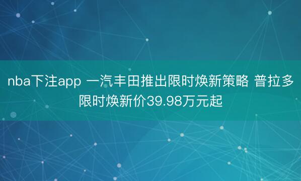 nba下注app 一汽丰田推出限时焕新策略 普拉多限时焕新价39.98万元起