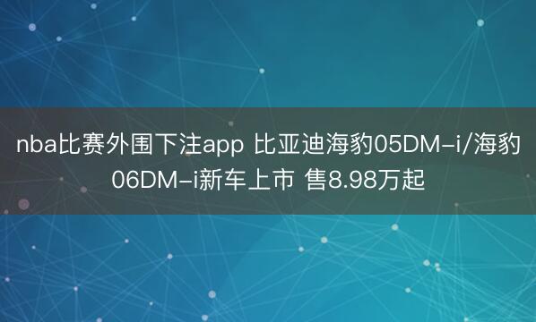 nba比赛外围下注app 比亚迪海豹05DM-i/海豹06DM-i新车上市 售8.98万起