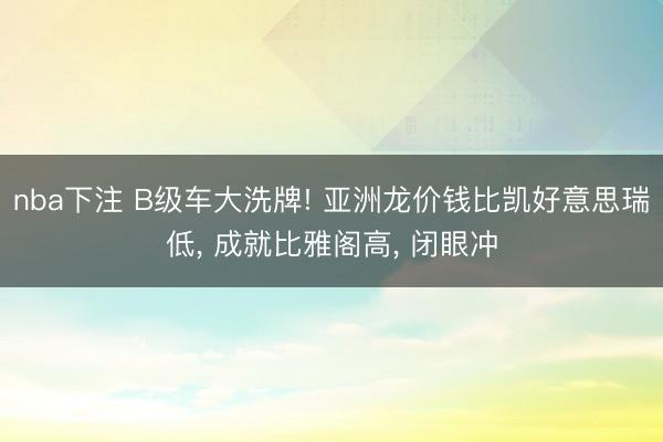 nba下注 B级车大洗牌! 亚洲龙价钱比凯好意思瑞低， 成就比雅阁高， 闭眼冲