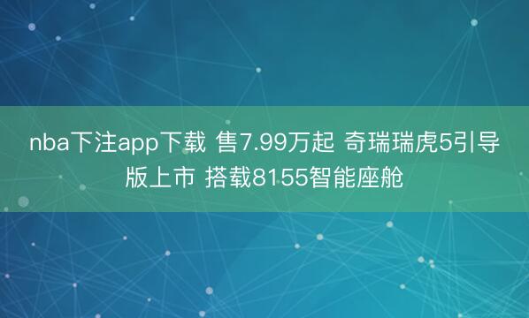 nba下注app下载 售7.99万起 奇瑞瑞虎5引导版上市 搭载8155智能座舱