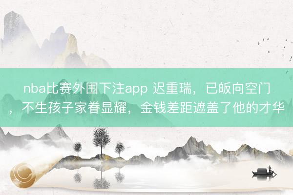 nba比赛外围下注app 迟重瑞,已皈向空门,不生孩子家眷显耀,金钱差距遮盖了他的才华