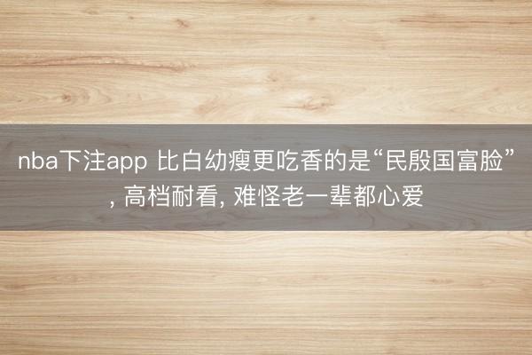 nba下注app 比白幼瘦更吃香的是“民殷国富脸”， 高档耐看， 难怪老一辈都心爱