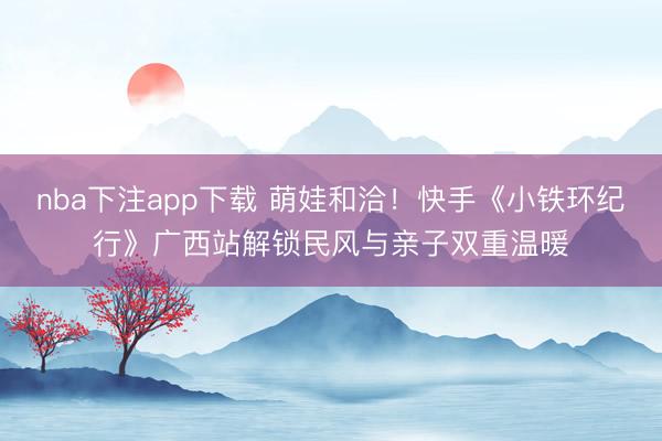 nba下注app下载 萌娃和洽！快手《小铁环纪行》广西站解锁民风与亲子双重温暖