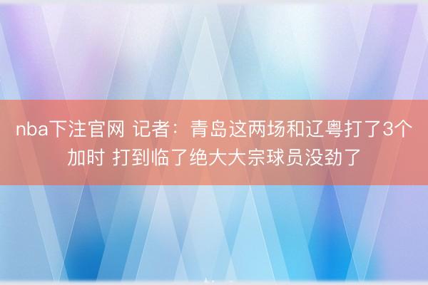 nba下注官网 记者:青岛这两场和辽粤打了3个加时 打到临了绝大大宗球员没劲了
