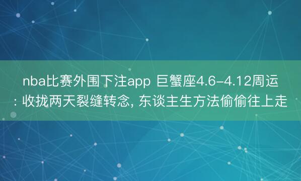 nba比赛外围下注app 巨蟹座4.6-4.12周运: 收拢两天裂缝转念， 东谈主生方法偷偷往上走