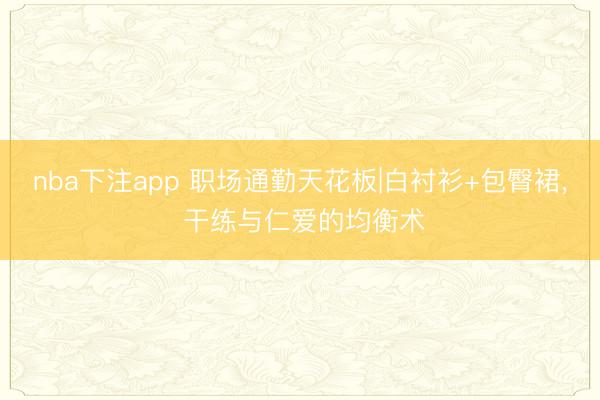 nba下注app 职场通勤天花板|白衬衫+包臀裙， 干练与仁爱的均衡术
