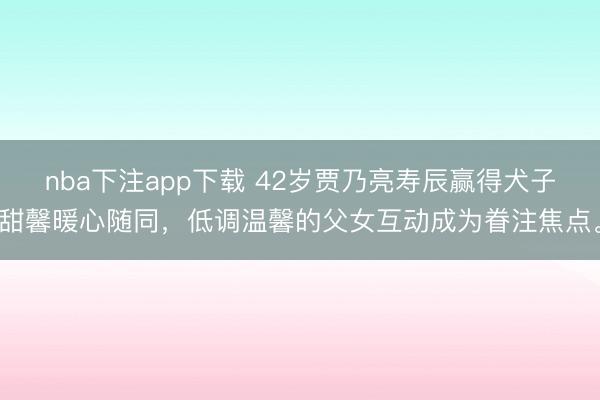 nba下注app下载 42岁贾乃亮寿辰赢得犬子甜馨暖心随同，低调温馨的父女互动成为眷注焦点。