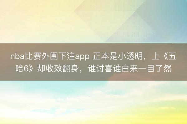 nba比赛外围下注app 正本是小透明，上《五哈6》却收效翻身，谁讨喜谁白来一目了然