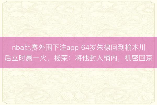 nba比赛外围下注app 64岁朱棣回到榆木川后立时暴一火，杨荣：将他封入桶内，机密回京
