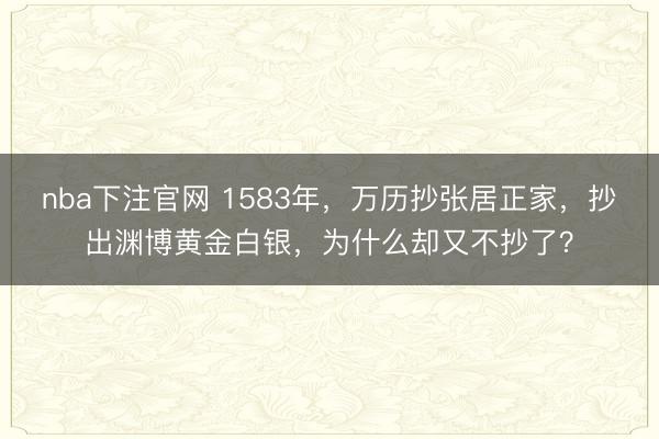 nba下注官网 1583年，万历抄张居正家，抄出渊博黄金白银，为什么却又不抄了？