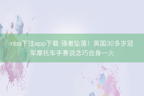 nba下注app下载 强者坠落！英国30多岁冠军摩托车手赛说念巧合身一火